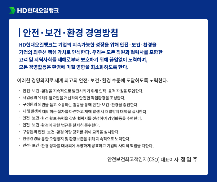 HD현대오일뱅크 [안전·보건·환경 경영방침] HD현대오일뱅크는 기업의 지속가능한 성장을 위해 안전·보건·환경을
                                기업의 최우선 핵심 가치로 인식한다. 우리는 모든 직원과 협력사를 포함한
                                고객 및 지역사회를 재해로부터 보호하기 위해 끊임없이 노력하며,
                                모든 경영활동은 환경에 미칠 영향을 최소화하도록 한다. 이러한 경영의지로 세계 최고의 안전·보건·환경 수준에 도달하도록 노력한다.
                                안전·보건·환경을 지속적으로 발전시키기 위해 인적·물적 자원을 투입한다.
                                사업장의 유해위험요인을 개선하여 안전한 작업환경을 조성한다.
                                구성원의 의견을 듣고 소통하는 활동을 통해 안전·보건·환경을 증진한다.
                                재해 발생에 대비하는 절차를 마련하고 재해 발생 시 재발방지 대책을 실시한다.
                                안전·보건·환경 확보 능력을 갖춘 협력사를 선정하여 경영활동을 수행한다.
                                안전·보건·환경에 관한 법규를 철저히 준수한다.
                                구성원의 안전·보건·환경 역량 강화를 위해 교육을 실시한다.
                                환경경영을 통한 오염방지 및 환경보존을 위해 지속적으로 노력한다. 
                                안전·보건·환경 성과를 대내외에 투명하게 공표하고 기업의 사회적 책임을 다한다.
                                - 안전보건최고책임자(CSO) 대표이사  정 임 주 -

                                