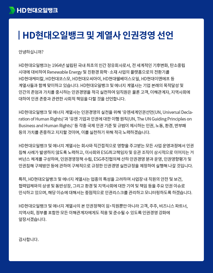 HD현대오일뱅크 [HD현대오일뱅크 및 계열사 인권경영 선언] 안녕하십니까? HD현대오일뱅크는 1964년 설립된 국내 최초의 민간 정유회사로서, 전 세계적인 기후변화, 탄소중립 시대에 대비하여 Renewable Energy 및 친환경 화학·소재 사업의 플랫폼으로의 전환기를 HD현대케미칼, HD현대코스모, HD현대오씨아이, HD현대쉘베이스오일, HD현대이앤에프 등 계열사들과 함께 맞이하고 있습니다. HD현대오일뱅크 및 에너지 계열사는 기업 본래의 목적달성 및 인간의 존엄과 가치를 중시하는 인권경영을 적극 실천하여 임직원은 물론 고객, 이해관계자, 지역사회에 대하여 인권 존중과 관련한 사회적 책임을 다할 것을 선언합니다. HD현대오일뱅크 및 에너지 계열사는 인권경영의 실천을 위해 ‘유엔세계인권선언(UN, Universal Declaration of Human Rights)’과 ‘유엔 기업과 인권에 대한 이행 원칙(UN, The UN Guiding Principles on Business and Human Rights)’ 등 각종 국제 인권 기준 및 규범이 제시하는 인권, 노동, 환경, 반부패 등의 가치를 존중하고 지지할 것이며, 이를 실천하기 위해 적극 노력하겠습니다. HD현대오일뱅크 및 에너지 계열사는 회사와 직간접적으로 영향을 주고받는 모든 사업 운영과정에서 인권 침해 사례가 발생하지 않도록 노력하고, 이사회와 ESG최고책임자 및 유관 조직이 상시적으로 이어지는 거버넌스 체계를 구성하며, 인권경영정책 수립, ESG추진협의체 산하 인권경영 분과 운영, 인권영향평가 및 인권침해 구제방안 등에 관하여 구체적으로 규정한 인권경영 실천규정을 제정하여 실행해 나갈 것입니다. 특히, HD현대오일뱅크 및 에너지 계열사는 업종의 특성을 고려하여 사업장 내 직원의 안전 및 보건, 협력업체와의 상생 및 동반성장, 그리고 환경 및 지역사회에 대한 기여 및 책임 등을 주요 인권 이슈로 인식하고 있으며, 해당 이슈에 대해서는 중점적으로 인권리스크를 관리하고 모니터링하도록 하겠습니다. HD현대오일뱅크 및 에너지 계열사의 본 인권정책이 임？직원뿐만 아니라 고객, 주주, 비즈니스 파트너, 지역사회, 정부를 포함한 모든 이해관계자에게도 적용 및 준수될 수 있도록 인권경영 강화에 앞장서겠습니다. 감사합니다.