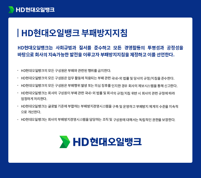 [HD현대오일뱅크 부패방지지침] HD현대오일뱅크는 사회규범과 질서를 준수하고 모든 경영활동의 투명성과 공정성을 바탕으로 회사의 지속가능한 발전을 이루고자 부패방지지침을 제정하고 이를 선언한다. HD현대오일뱅크의 모든 구성원은 부패와 관련된 행위를 금지한다. HD현대오일뱅크의 모든 구성원은 업무 활동에 적용되는 부패 관련 국내？외 법률 및 당사의 규정/지침을 준수한다. HD현대오일뱅크의 모든 구성원은 부패행위 발생 또는 의심 징후를 인지한 경우 회사의 제보시스템을 통해 신고한다. HD현대오일뱅크는 회사의 구성원이 부패 관련 국내？외 법률 및 회사의 규정/지침 위반 시 회사의 관련 규정에 따라 엄정하게 처리한다. HD현대오일뱅크는 글로벌 기준에 부합하는 부패방지경영시스템을 구축 및 운영하고 부패방지 체계의 수준을 지속적 으로 개선한다. HD현대오일뱅크는 회사의 부패방지경영시스템을 담당하는 조직 및 구성원에 대해서는 독립적인 권한을 보장한다.