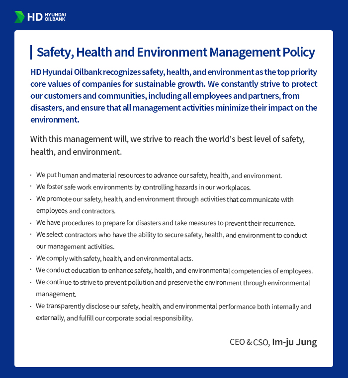 HD HYUNDAI OILBANK [Safety, Health and Environment
                                        Management Policy] HD Hyundai Oilbank recognizes safety, health, and environment as the top priority core values of companies for sustainable growth. We constantly strive to protect our customers and communities, including all employees and partners, from disasters, and ensure that all management activities minimize their impact on the environment.
                                        With this management will, we strive to reach the world's best level of safety, health, and environment.
                                        We put human and material resources to advance our safety, health, and environment.
                                        We foster safe work environments by controlling hazards in our workplaces.
                                        We promote our safety, health, and environment through activities that communicate with employees and contractors.
                                        We have procedures to prepare for disasters and take measures to prevent their recurrence.
                                        We select contractors who have the ability to secure safety, health, and environment to conduct our management activities.
                                        We comply with safety, health, and environmental acts.
                                        We conduct education to enhance safety, health, and environmental competencies of employees.
                                        We continue to strive to prevent pollution and preserve the environment through environmental management.
                                        We transparently disclose our safety, health, and environmental performance both internally and externally, and fulfill our corporate social responsibility.
                                        - CEO & CSO, Im-ju Jung -
                                        