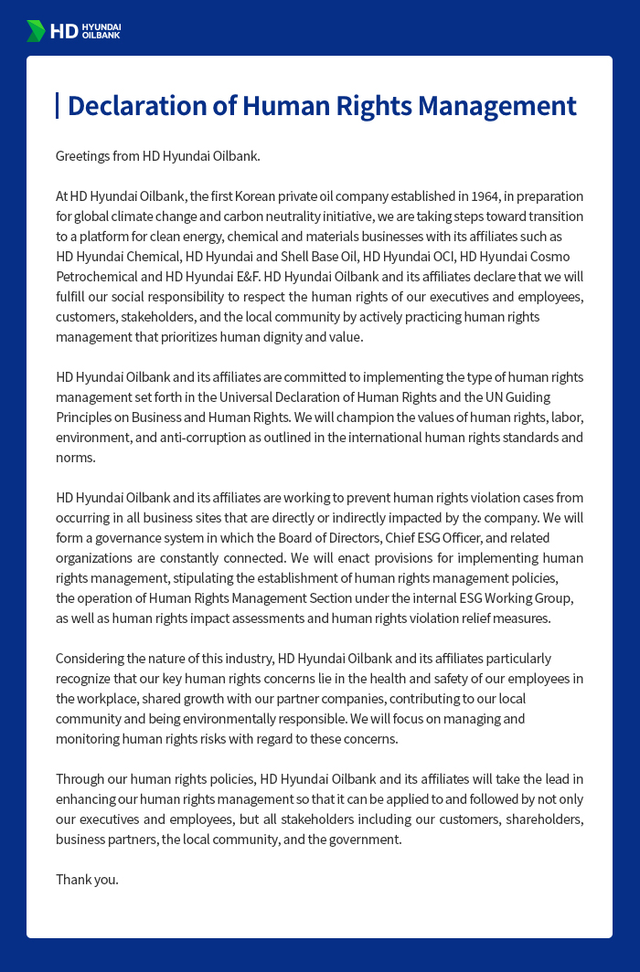HD HYUNDAI OILBANK [Declaration of Human Rights Management] Greetings from HD Hyundai Oilbank. At HD Hyundai Oilbank, the first Korean private oil company established in 1964, in preparation for global climate change and carbon neutrality initiative, we are taking steps toward transition to a platform for clean energy, chemical and materials businesses with its affiliates such as HD Hyundai Chemical, HD Hyundai and Shell Base Oil, HD Hyundai OCI, HD Hyundai Cosmo Petrochemical and HD Hyundai E&F. HD Hyundai Oilbank and its affiliates declare that we will fulfill our social responsibility to respect the human rights of our executives and employees, customers, stakeholders, and the local community by actively practicing human rights management that prioritizes human dignity and value. HD Hyundai Oilbank and its affiliates are committed to implementing the type of human rights management set forth in the Universal Declaration of Human Rights and the UN Guiding Principles on Business and Human Rights. We will champion the values of human rights, labor, environment, and anti-corruption as outlined in the international human rights standards and norms. HD Hyundai Oilbank and its affiliates are working to prevent human rights violation cases from occurring in all business sites that are directly or indirectly impacted by the company. We will form a governance system in which the Board of Directors, Chief ESG Officer, and related organizations are constantly connected. We will enact provisions for implementing human rights management, stipulating the establishment of human rights management policies, the operation of Human Rights Management Section under the internal ESG Working Group, as well as human rights impact assessments and human rights violation relief measures. Considering the nature of this industry, HD Hyundai Oilbank and its affiliates particularly recognize that our key human rights concerns lie in the health and safety of our employees in the workplace, shared growth with our partner companies, contributing to our local community and being environmentally responsible. We will focus on managing and monitoring human rights risks with regard to these concerns. Through our human rights policies, HD Hyundai Oilbank and its affiliates will take the lead in enhancing our human rights management so that it can be applied to and followed by not only our executives and employees, but all stakeholders including our customers, shareholders, business partners, the local community, and the government. Thank you.