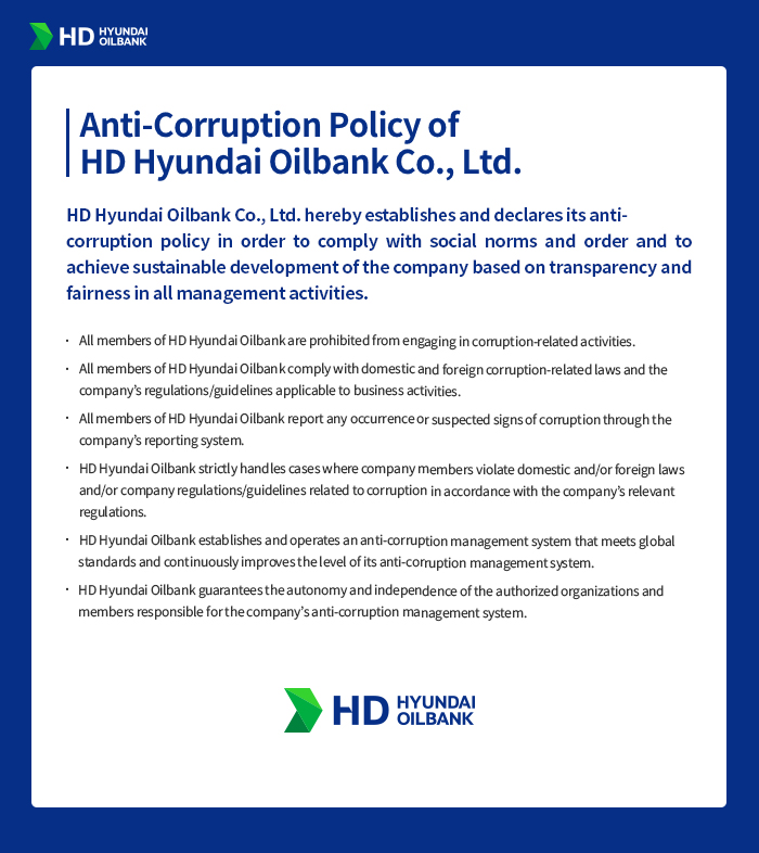 [Anti-Corruption Policy of HD Hyundai Oilbank Co., Ltd.] HD Hyundai Oilbank Co., Ltd. hereby establishes and declares its anti-corruption policy in order to comply with social norms and order and to achieve sustainable development of the company based on transparency and fairness in all management activities. 1. All members of HD Hyundai Oilbank are prohibited from engaging in corruption-related activities. 2. All members of HD Hyundai Oilbank comply with domestic and foreign corruption-related laws and the company’s regulations/guidelines applicable to business activities. 3. All members of HD Hyundai Oilbank report any occurrence or suspected signs of corruption through the company’s reporting system. 4. HD Hyundai Oilbank strictly handles cases where company members violate domestic and/or foreign laws and/or company regulations/guidelines related to corruption in accordance with the company’s relevant regulations. 5. HD Hyundai Oilbank establishes and operates an anti-corruption management system that meets global standards and continuously improves the level of its anti-corruption management system. 6. HD Hyundai Oilbank guarantees the autonomy and independence of the authorized organizations and members responsible for the company’s anti-corruption management system. HD HYUNDAI OILBANK